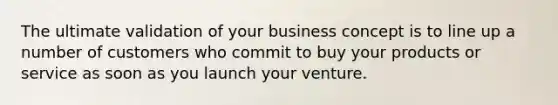 The ultimate validation of your business concept is to line up a number of customers who commit to buy your products or service as soon as you launch your venture.