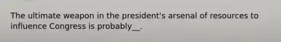 The ultimate weapon in the president's arsenal of resources to influence Congress is probably__.