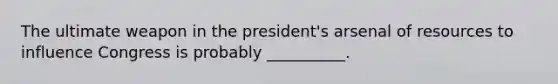 The ultimate weapon in the president's arsenal of resources to influence Congress is probably __________.