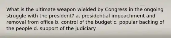 What is the ultimate weapon wielded by Congress in the ongoing struggle with the president? a. presidential impeachment and removal from office b. control of the budget c. popular backing of the people d. support of the judiciary