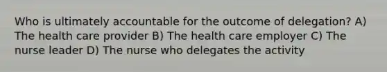 Who is ultimately accountable for the outcome of delegation? A) The health care provider B) The health care employer C) The nurse leader D) The nurse who delegates the activity