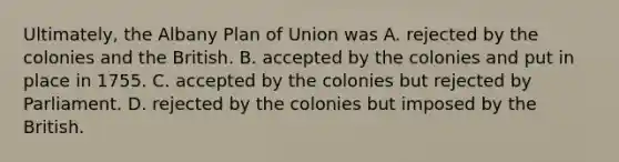 Ultimately, the Albany Plan of Union was A. rejected by the colonies and the British. B. accepted by the colonies and put in place in 1755. C. accepted by the colonies but rejected by Parliament. D. rejected by the colonies but imposed by the British.