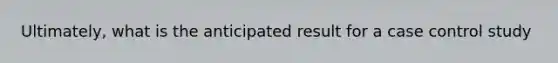 Ultimately, what is the anticipated result for a case control study