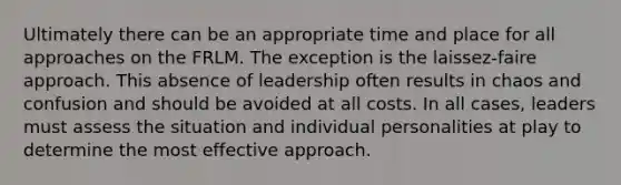 Ultimately there can be an appropriate time and place for all approaches on the FRLM. The exception is the laissez-faire approach. This absence of leadership often results in chaos and confusion and should be avoided at all costs. In all cases, leaders must assess the situation and individual personalities at play to determine the most effective approach.