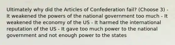 Ultimately why did the Articles of Confederation fail? (Choose 3) - It weakened the powers of the national government too much - It weakened the economy of the US - It harmed the international reputation of the US - It gave too much power to the national government and not enough power to the states