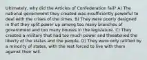 Ultimately, why did the Articles of Confederation fail? A) The national government they created was insufficiently powerful to deal with the crises of the times. B) They were poorly designed in that they split power up among too many branches of government and too many houses in the legislature. C) They created a military that had too much power and threatened the liberty of the states and the people. D) They were only ratified by a minority of states, with the rest forced to live with them against their will.