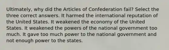 Ultimately, why did the Articles of Confederation fail? Select the three correct answers. It harmed the international reputation of the United States. It weakened the economy of the United States. It weakened the powers of the national government too much. It gave too much power to the national government and not enough power to the states.