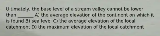 Ultimately, the base level of a stream valley cannot be lower than _______ A) the average elevation of the continent on which it is found B) sea level C) the average elevation of the local catchment D) the maximum elevation of the local catchment