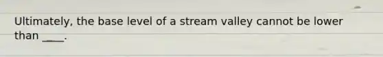 Ultimately, the base level of a stream valley cannot be lower than ____.