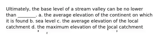 Ultimately, the base level of a stream valley can be no lower than ________. a. the average elevation of the continent on which it is found b. sea level c. the average elevation of the local catchment d. the maximum elevation of the local catchment