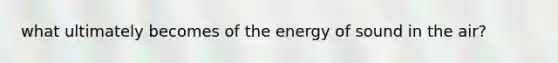 what ultimately becomes of the energy of sound in the air?