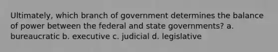 Ultimately, which branch of government determines the balance of power between the federal and state governments? a. bureaucratic b. executive c. judicial d. legislative