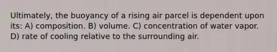 Ultimately, the buoyancy of a rising air parcel is dependent upon its: A) composition. B) volume. C) concentration of water vapor. D) rate of cooling relative to the surrounding air.