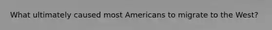 What ultimately caused most Americans to migrate to the West?