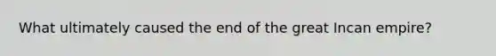 What ultimately caused the end of the great Incan empire?