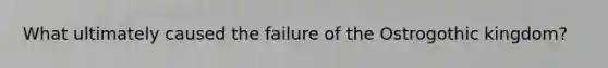 What ultimately caused the failure of the Ostrogothic kingdom?