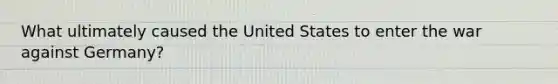 What ultimately caused the United States to enter the war against Germany?