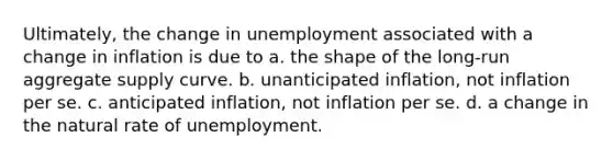 Ultimately, the change in unemployment associated with a change in inflation is due to a. the shape of the long-run aggregate supply curve. b. unanticipated inflation, not inflation per se. c. anticipated inflation, not inflation per se. d. a change in the natural rate of unemployment.