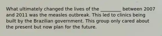 What ultimately changed the lives of the _________ between 2007 and 2011 was the measles outbreak. This led to clinics being built by the Brazilian government. This group only cared about the present but now plan for the future.