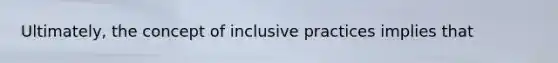 Ultimately, the concept of inclusive practices implies that