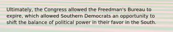 Ultimately, the Congress allowed the Freedman's Bureau to expire, which allowed Southern Democrats an opportunity to shift the balance of political power in their favor in the South.