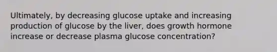 Ultimately, by decreasing glucose uptake and increasing production of glucose by the liver, does growth hormone increase or decrease plasma glucose concentration?