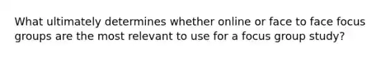 What ultimately determines whether online or face to face focus groups are the most relevant to use for a focus group study?