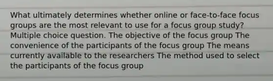 What ultimately determines whether online or face-to-face focus groups are the most relevant to use for a focus group study? Multiple choice question. The objective of the focus group The convenience of the participants of the focus group The means currently available to the researchers The method used to select the participants of the focus group