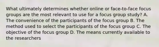 What ultimately determines whether online or face-to-face focus groups are the most relevant to use for a focus group study? A. The convenience of the participants of the focus group B. The method used to select the participants of the focus group C. The objective of the focus group D. The means currently available to the researchers