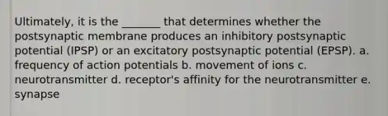 Ultimately, it is the _______ that determines whether the postsynaptic membrane produces an inhibitory postsynaptic potential (IPSP) or an excitatory postsynaptic potential (EPSP). a. frequency of action potentials b. movement of ions c. neurotransmitter d. receptor's affinity for the neurotransmitter e. synapse