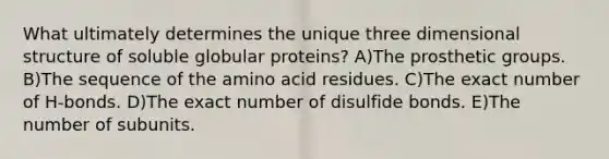 What ultimately determines the unique three dimensional structure of soluble globular proteins? A)The prosthetic groups. B)The sequence of the amino acid residues. C)The exact number of H-bonds. D)The exact number of disulfide bonds. E)The number of subunits.