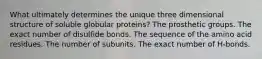 What ultimately determines the unique three dimensional structure of soluble globular proteins? The prosthetic groups. The exact number of disulfide bonds. The sequence of the amino acid residues. The number of subunits. The exact number of H-bonds.