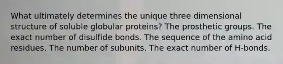 What ultimately determines the unique three dimensional structure of soluble globular proteins? The prosthetic groups. The exact number of disulfide bonds. The sequence of the amino acid residues. The number of subunits. The exact number of H-bonds.