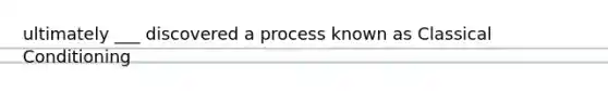 ultimately ___ discovered a process known as Classical Conditioning