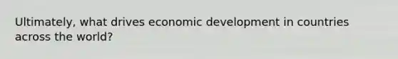 Ultimately, what drives economic development in countries across the world?