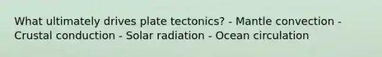 What ultimately drives plate tectonics? - Mantle convection - Crustal conduction - Solar radiation - Ocean circulation