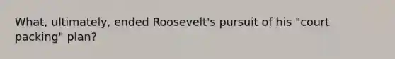 What, ultimately, ended Roosevelt's pursuit of his "court packing" plan?