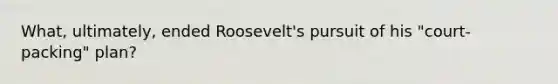 What, ultimately, ended Roosevelt's pursuit of his "court-packing" plan?