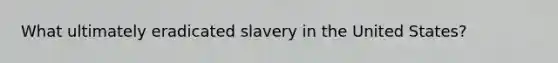 What ultimately eradicated slavery in the United States?