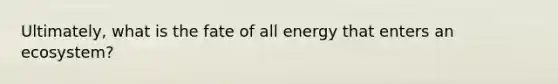 Ultimately, what is the fate of all energy that enters an ecosystem?