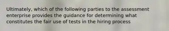 Ultimately, which of the following parties to the assessment enterprise provides the guidance for determining what constitutes the fair use of tests in the hiring process