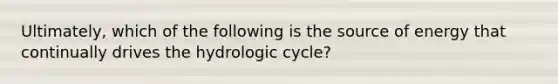 Ultimately, which of the following is the source of energy that continually drives the hydrologic cycle?