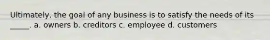 Ultimately, the goal of any business is to satisfy the needs of its _____. a. owners b. creditors c. employee d. customers