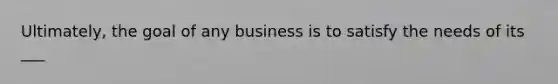 Ultimately, the goal of any business is to satisfy the needs of its ___