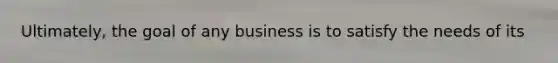 Ultimately, the goal of any business is to satisfy the needs of its