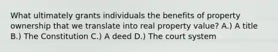 What ultimately grants individuals the benefits of property ownership that we translate into real property value? A.) A title B.) The Constitution C.) A deed D.) The court system