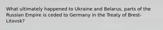 What ultimately happened to Ukraine and Belarus, parts of the Russian Empire is ceded to Germany in the Treaty of Brest-Litovsk?