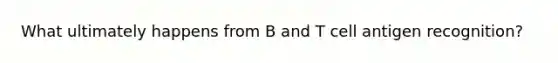 What ultimately happens from B and T cell antigen recognition?