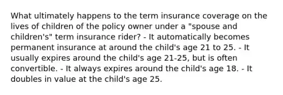 What ultimately happens to the term insurance coverage on the lives of children of the policy owner under a "spouse and children's" term insurance rider? - It automatically becomes permanent insurance at around the child's age 21 to 25. - It usually expires around the child's age 21-25, but is often convertible. - It always expires around the child's age 18. - It doubles in value at the child's age 25.