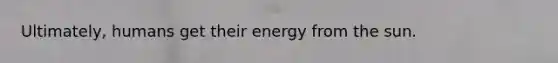 Ultimately, humans get their energy from the sun.